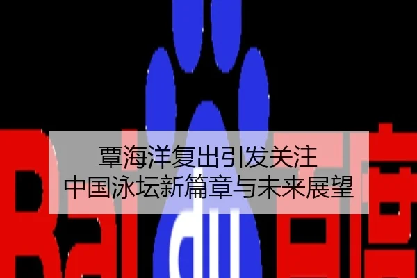 覃海洋复出引发关注 中国泳坛新篇章与未来展望