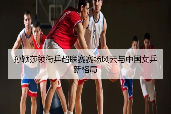 孙颖莎领衔乒超联赛赛场风云与中国女乒新格局