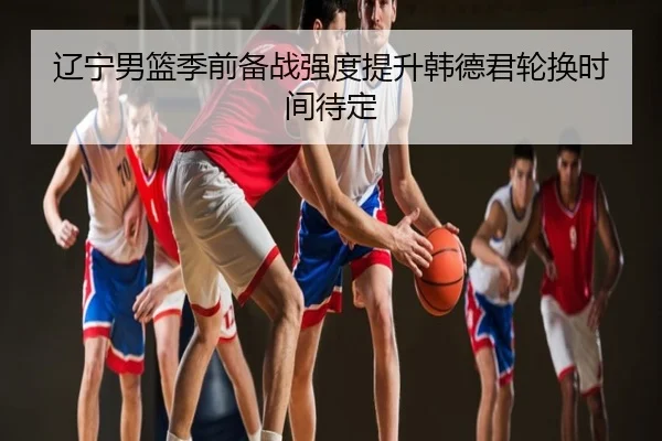 辽宁男篮季前备战强度提升韩德君轮换时间待定
