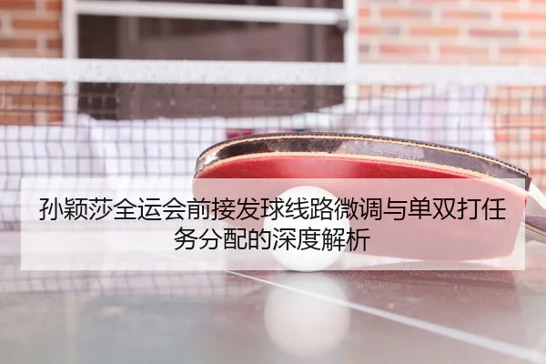 孙颖莎全运会前接发球线路微调与单双打任务分配的深度解析