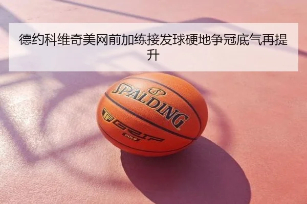 德约科维奇美网前加练接发球硬地争冠底气再提升