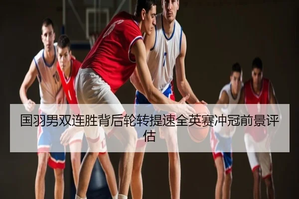 国羽男双连胜背后轮转提速全英赛冲冠前景评估
