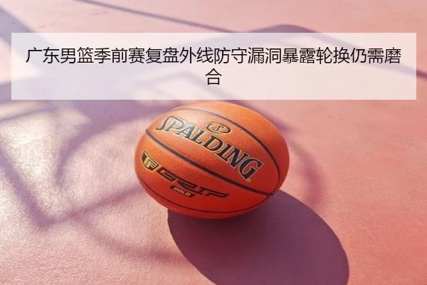 广东男篮季前赛复盘外线防守漏洞暴露轮换仍需磨合