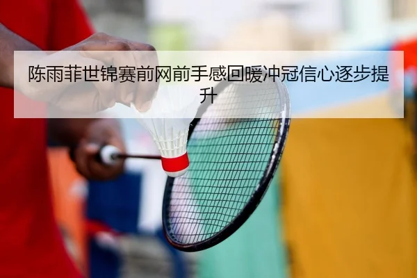 陈雨菲世锦赛前网前手感回暖冲冠信心逐步提升