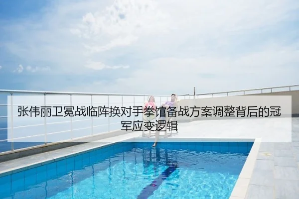张伟丽卫冕战临阵换对手拳馆备战方案调整背后的冠军应变逻辑