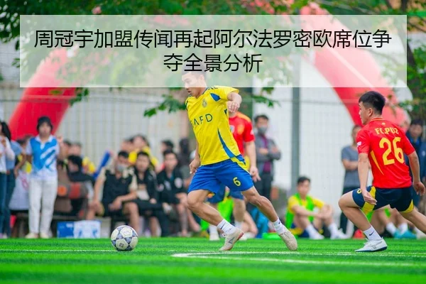 周冠宇加盟传闻再起阿尔法罗密欧席位争夺全景分析