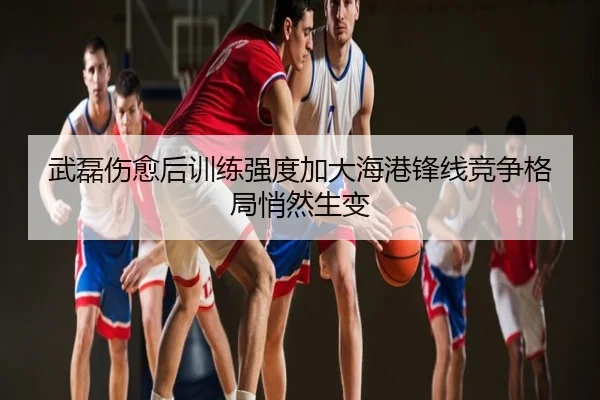 武磊伤愈后训练强度加大海港锋线竞争格局悄然生变