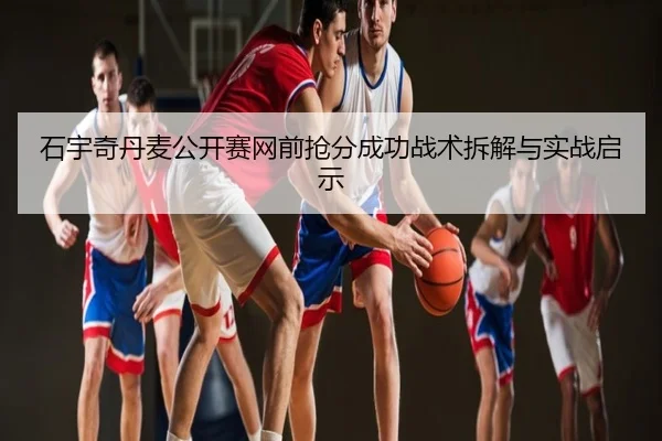 石宇奇丹麦公开赛网前抢分成功战术拆解与实战启示