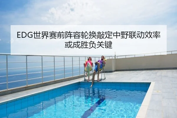 EDG世界赛前阵容轮换敲定中野联动效率或成胜负关键