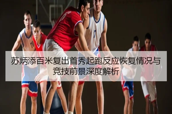 苏炳添百米复出首秀起跑反应恢复情况与竞技前景深度解析